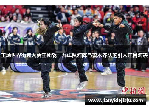 主场世界街舞大赛生死战：九江队对阵乌鲁木齐队的引人注目对决